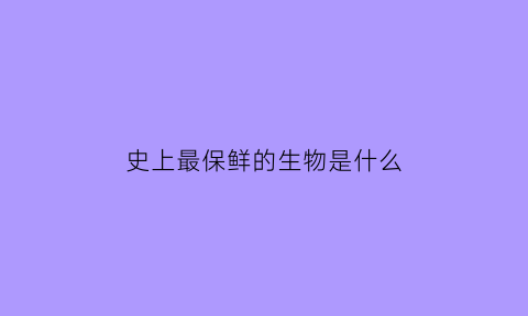 史上最保鲜的生物是什么(世界上最好的保鲜是什么意思)