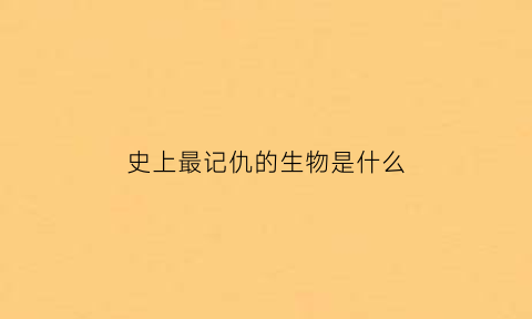 史上最记仇的生物是什么(史上最记仇的生物是什么生物)