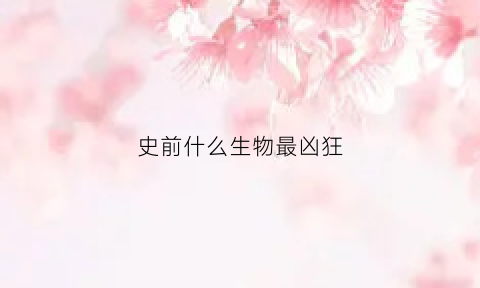 史前什么生物最凶狂(史前生物最厉害的动物是什么)