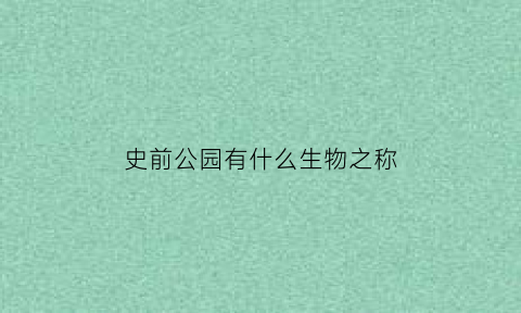 史前公园有什么生物之称(史前公园真的存在吗)