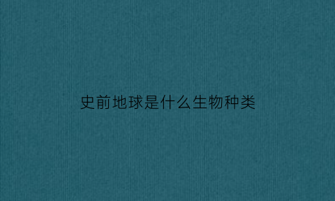 史前地球是什么生物种类(史前是怎么定义的)