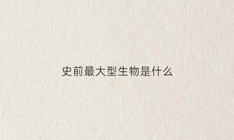 史前最大型生物是什么(史前最大型生物是什么生物)