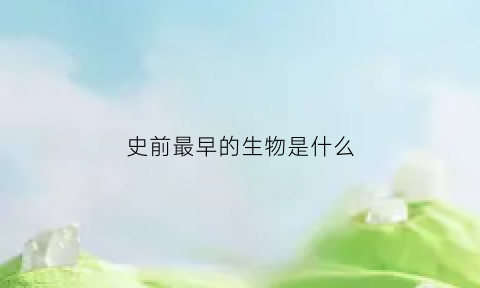 史前最早的生物是什么(最早的史前文明)