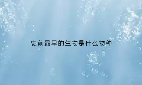 史前最早的生物是什么物种(史前最早的生物是什么物种呢)