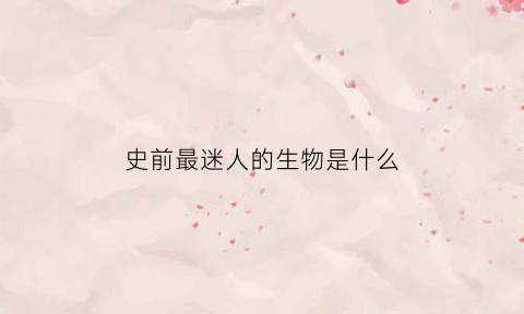 史前最迷人的生物是什么(史前最奇特的生物)