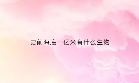 史前海底一亿米有什么生物(亿万年前的海底生物)