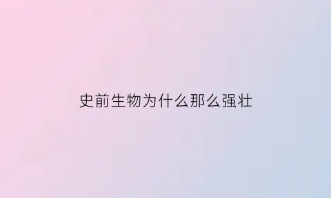 史前生物为什么那么强壮(为什么史前动物比现在的凶猛)