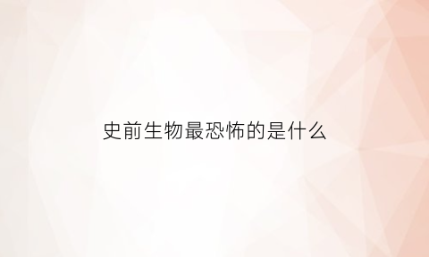 史前生物最恐怖的是什么(史前生物最恐怖的是什么生物)