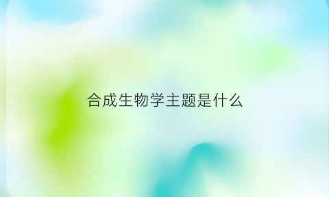 合成生物学主题是什么(合成生物学主题是什么)