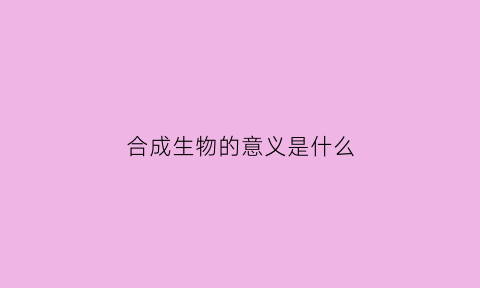 合成生物的意义是什么