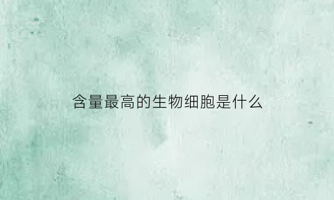 含量最高的生物细胞是什么(生物体中含量最高的物质)