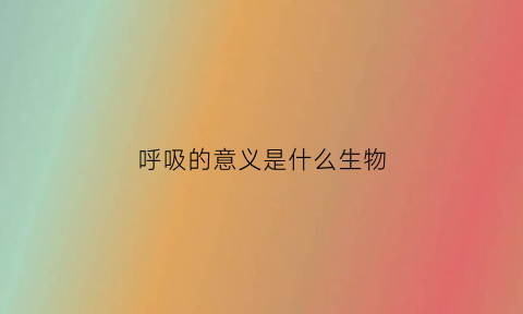 呼吸的意义是什么生物(呼吸作用的生命意义有哪些)