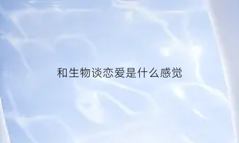 和生物谈恋爱是什么感觉(和生物有关的情侣网名)