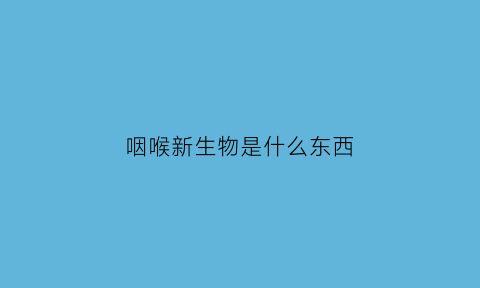咽喉新生物是什么东西(咽喉新生物可以消失吗)