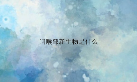 咽喉部新生物是什么(喉咽部新生物是什么)