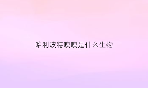 哈利波特嗅嗅是什么生物(哈利波特里的嗅嗅是什么动物)