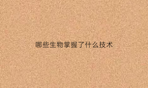 哪些生物掌握了什么技术(生物中有哪些技术)