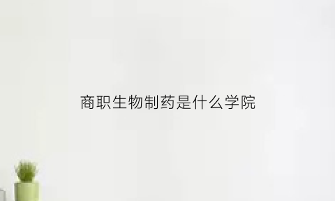 商职生物制药是什么学院(商职是哪个学校)