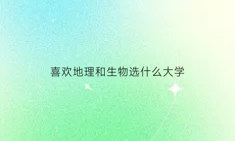 喜欢地理和生物选什么大学(喜欢地理不喜欢生物)