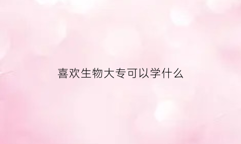 喜欢生物大专可以学什么(喜欢生物学什么专业大学)