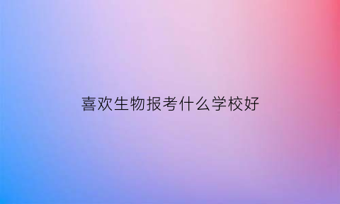 喜欢生物报考什么学校好(喜欢生物考研选什么专业)