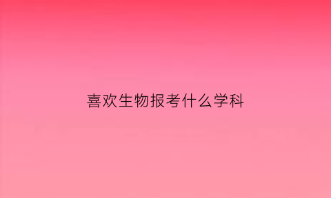 喜欢生物报考什么学科(喜欢生物选什么专业)