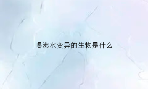 喝沸水变异的生物是什么(沸水变温水要多长时间)