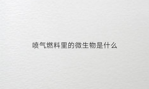 喷气燃料里的微生物是什么(喷气燃料主要成分)