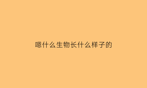 嗯什么生物长什么样子的(什么动物是生物)