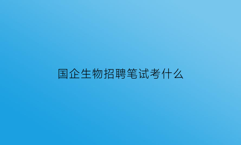 国企生物招聘笔试考什么(国企生物科技公司)