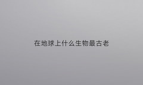 在地球上什么生物最古老(地球上哪种生物最古老)