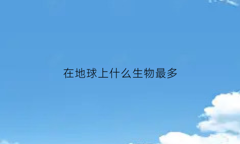 在地球上什么生物最多(什么生物在地球上生存最久)