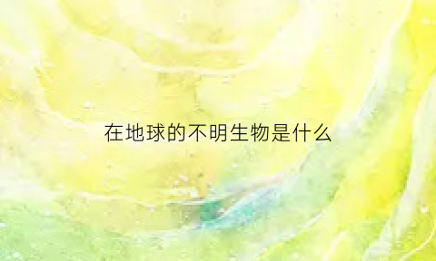 在地球的不明生物是什么(不明物体)