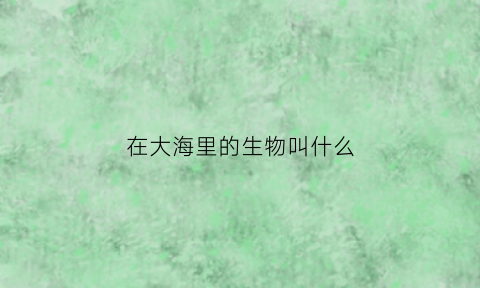 在大海里的生物叫什么(在海里的生物有哪些)