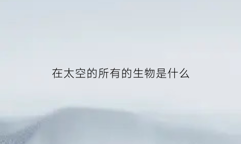 在太空的所有的生物是什么(在太空的所有的生物是什么动物)