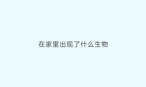 在家里出现了什么生物(家中有什么生物)