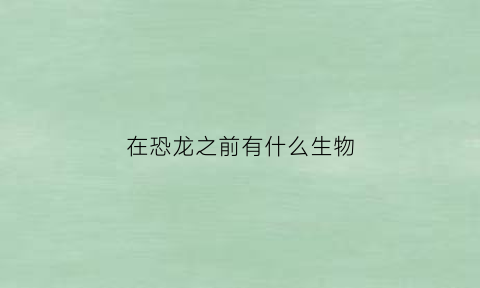 在恐龙之前有什么生物(在恐龙之前地球上有什么生物)