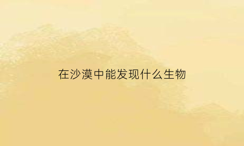 在沙漠中能发现什么生物(在沙漠中生存的动物有哪些)