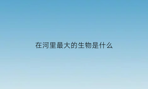 在河里最大的生物是什么(在河里最大的生物是什么动物)