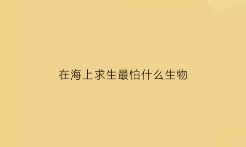 在海上求生最怕什么生物(在海上求生中遇难者产生何种心态会失去求生的勇气)