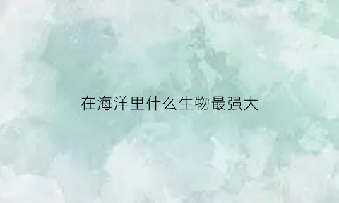 在海洋里什么生物最强大(海洋里最强大的生物是什么)