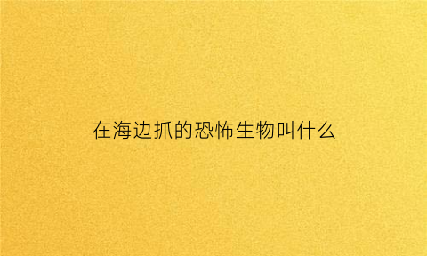 在海边抓的恐怖生物叫什么(海边现怪物有大量游客围观专家要求赶紧撤离)