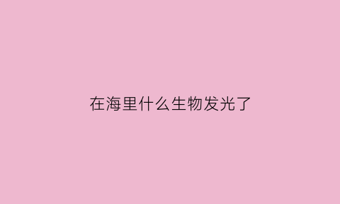 在海里什么生物发光了(在海里什么生物发光了呢)