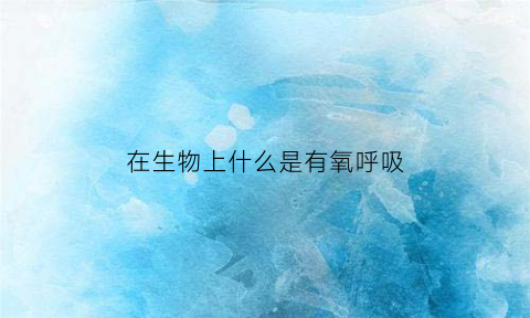 在生物上什么是有氧呼吸(有氧呼吸是什么生物获得能量的主要途径)