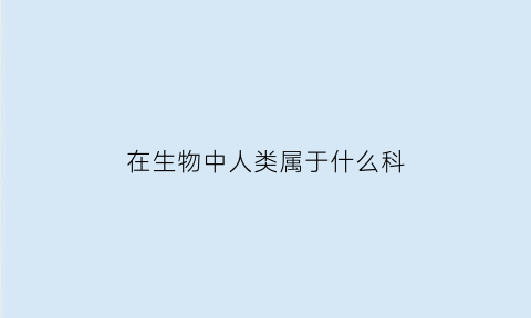 在生物中人类属于什么科(人类是生物中的重要组成部分)