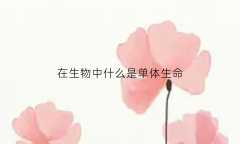 在生物中什么是单体生命(单体生物和构件生物名词解释)