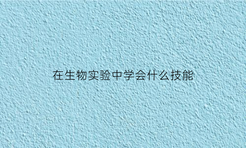 在生物实验中学会什么技能(生物学实验技术有哪些)