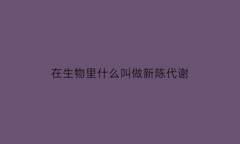 在生物里什么叫做新陈代谢(生物学中的新陈代谢)