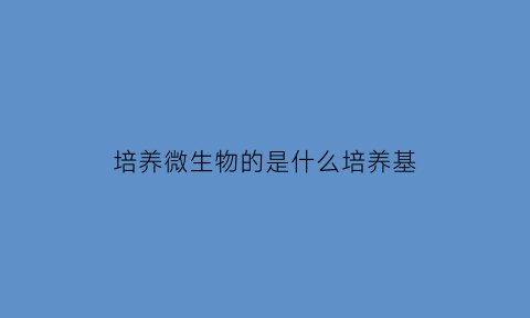 培养微生物的是什么培养基(培养微生物的培养基中主要成分有)