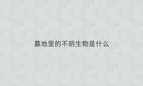 墓地里的不明生物是什么(墓地里的东西)